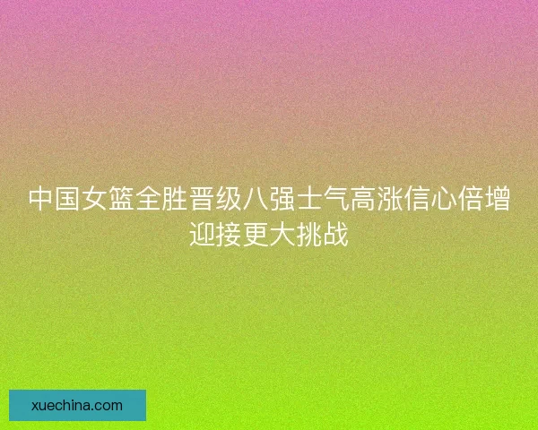 中国女篮全胜晋级八强士气高涨信心倍增迎接更大挑战